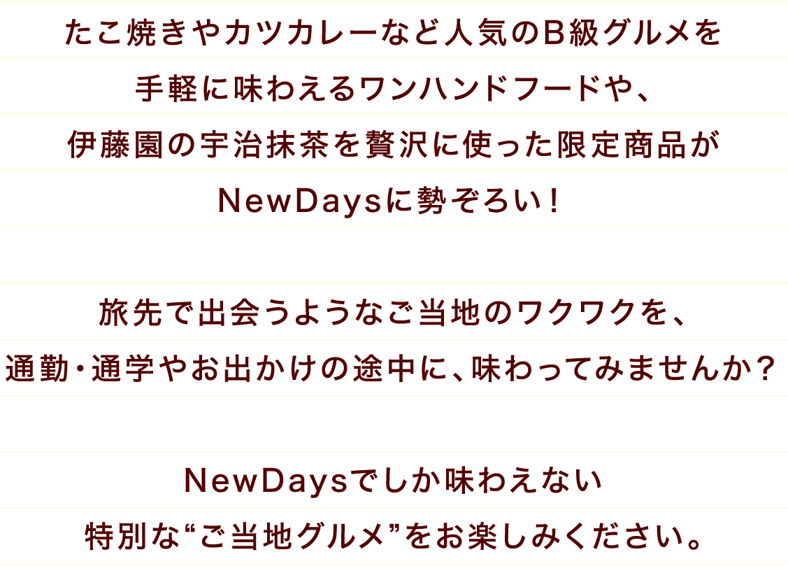 たこ焼きやカツカレーなど人気のB級グルメを手軽に味わえるワンハンドフードや、伊藤園の宇治抹茶を贅沢に使った限定商品がNewDaysに勢ぞろい! 旅先で出会うようなご当地のワクワクを、通勤・通学やお出かけの途中に、味わってみませんか? NewDaysでしか味わえない特別なご当地グルメをお楽しみください。