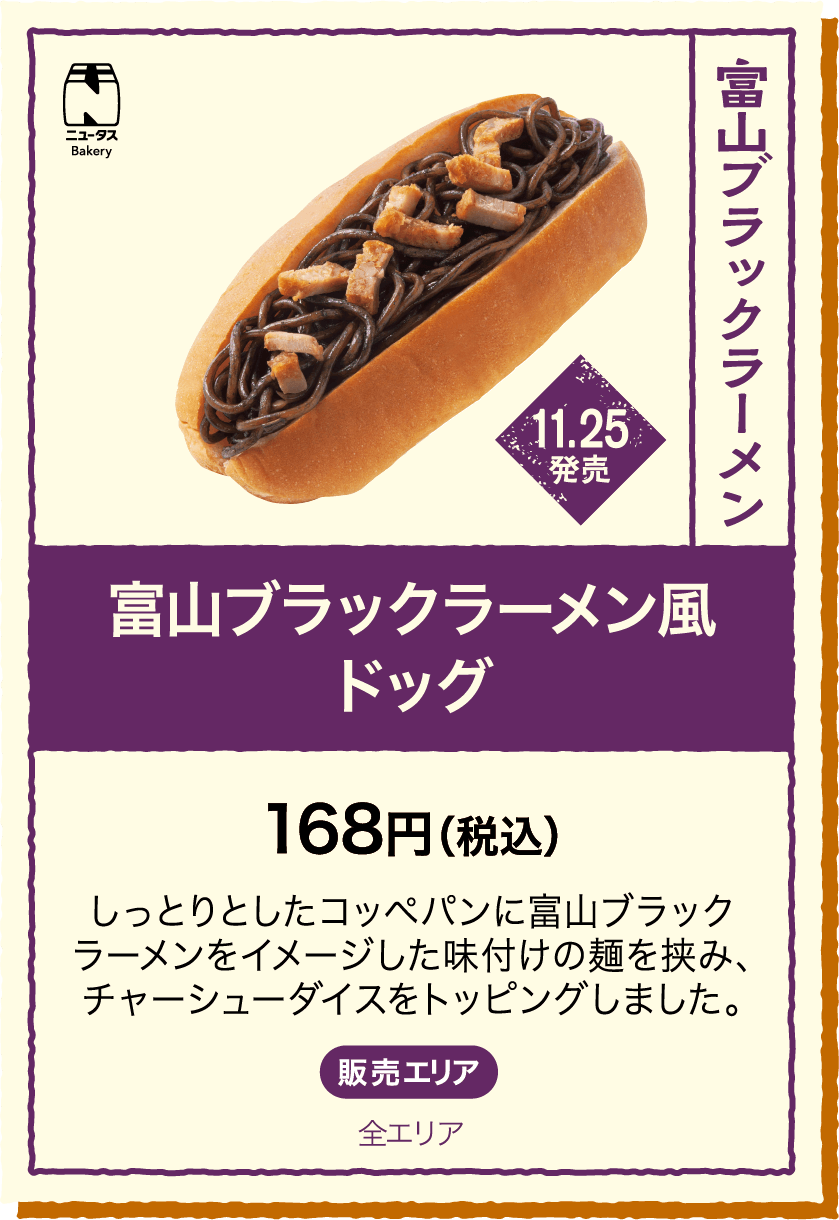 11.25発売 富山ブラックラーメン風ドッグ 168円(税込) しっとりとしたコッペパンに富山ブラックラーメンをイメージした味付けの麺を挟み、チャーシューダイスをトッピングしました。 販売エリア：全エリア