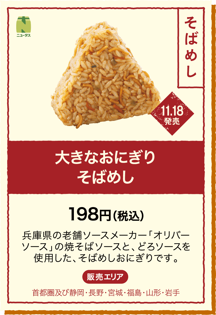 11.18発売 大きなおにぎりそばめし 198円(税込) 兵庫県の老舗ソースメーカー「オリバーソース」の焼そばソースと、どろソースを使用した、そばめしおにぎりです。 販売エリア：首都圏及び静岡・長野・宮城・福島・山形・岩手