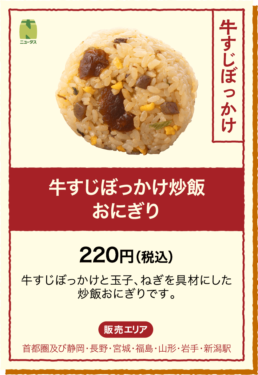 牛すじぼっかけ炒飯おにぎり 220円(税込) 牛すじぼっかけと玉子、ねぎを具材にした炒飯おにぎりです。 販売エリア：首都圏及び静岡・長野・宮城・福島・山形・岩手・新潟駅