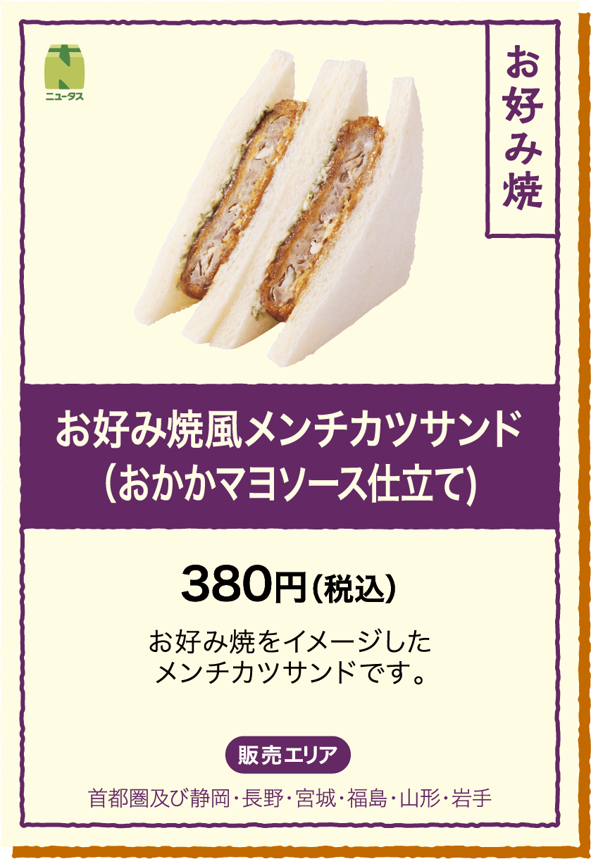 お好み焼風メンチカツサンド(おかかマヨソース仕立て) 380円(税込) お好み焼をイメージしたメンチカツサンドです。 販売エリア：首都圏及び静岡・長野・宮城・福島・山形・岩手