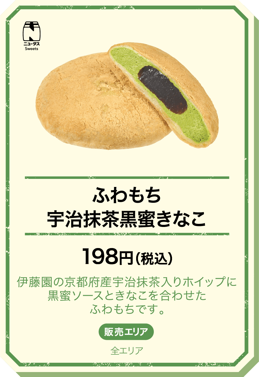 ふわもち宇治抹茶黒蜜きなこ 198円(税込) 伊藤園の京都府産宇治抹茶入りホイップに黒蜜ソースときなこを合わせたふわもちです。 販売エリア：全エリア