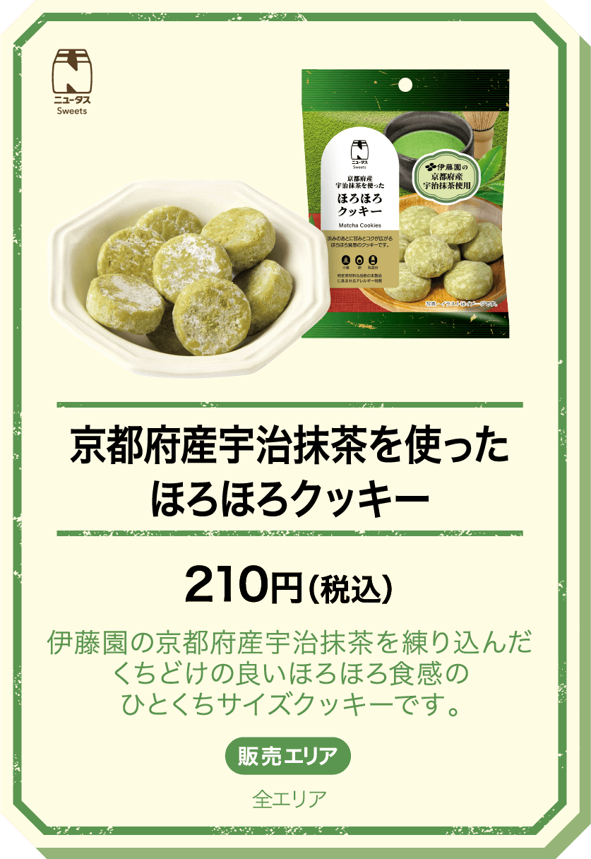 京都府産宇治抹茶を使ったほろほろクッキー 210円(税込) 伊藤園の京都府産宇治抹茶を練り込んだくちどけの良いほろほろ食感のひとくちサイズクッキーです。 販売エリア：全エリア