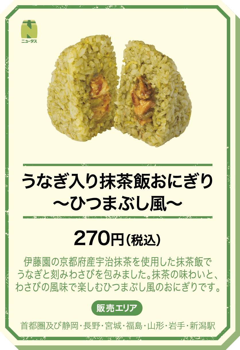 うなぎ入り抹茶飯おにぎり～ひつまぶし風～ 270円(税込) 伊藤園の京都府産宇治抹茶を使用した抹茶飯でうなぎと刻みわさびを包みました。抹茶の味わいと、わさびの風味で楽しむひつまぶし風のおにぎりです。 販売エリア：首都圏及び静岡・長野・宮城・福島・山形・岩手・新潟駅