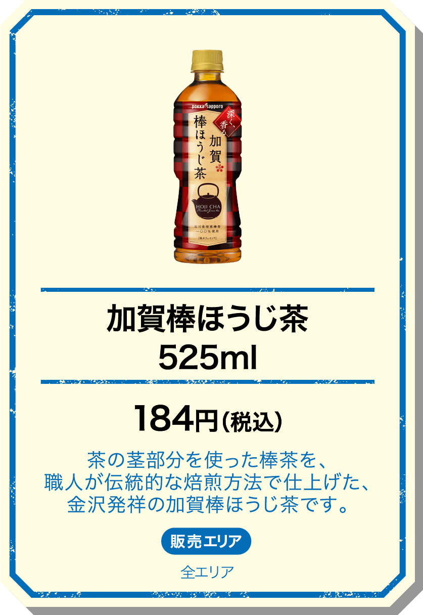 加賀棒ほうじ茶525ml 184円(税込) 茶の茎部分を使った棒茶を、職人が伝統的な焙煎方法で仕上げた、金沢発祥の加賀棒ほうじ茶です。 販売エリア：全エリア