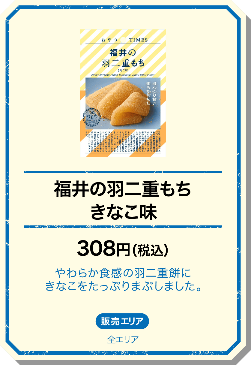福井の羽二重もちきなこ味 308円(税込) やわらか食感の羽二重餅にきなこをたっぷりまぶしました。 販売エリア：全エリア