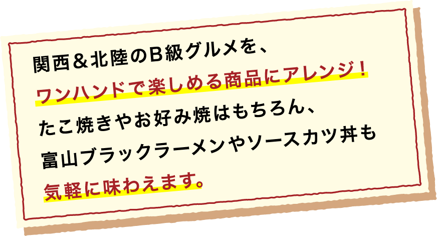 関西&北陸のB級グルメを、ワンハンドで楽しめる商品にアレンジ! たこ焼きやお好み焼きはもちろん、富山ブラックラーメンやソースカツ丼も気軽に味わえます。